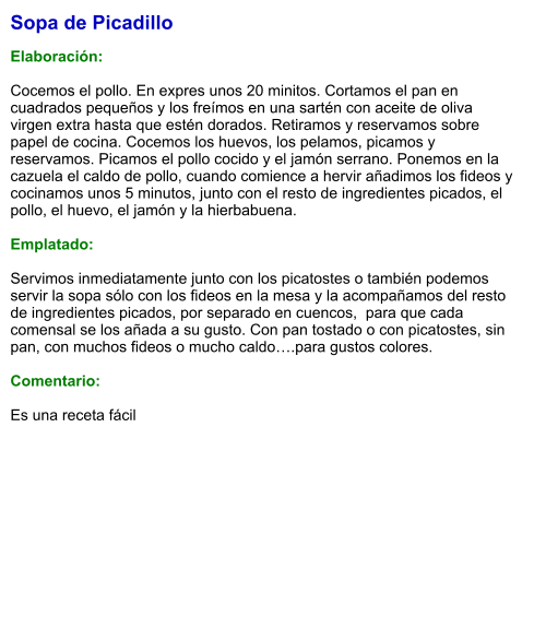 Sopa de Picadillo  Elaboración:  Cocemos el pollo. En expres unos 20 minitos. Cortamos el pan en cuadrados pequeños y los freímos en una sartén con aceite de oliva virgen extra hasta que estén dorados. Retiramos y reservamos sobre papel de cocina. Cocemos los huevos, los pelamos, picamos y reservamos. Picamos el pollo cocido y el jamón serrano. Ponemos en la cazuela el caldo de pollo, cuando comience a hervir añadimos los fideos y cocinamos unos 5 minutos, junto con el resto de ingredientes picados, el pollo, el huevo, el jamón y la hierbabuena.  Emplatado:  Servimos inmediatamente junto con los picatostes o también podemos servir la sopa sólo con los fideos en la mesa y la acompañamos del resto de ingredientes picados, por separado en cuencos,  para que cada comensal se los añada a su gusto. Con pan tostado o con picatostes, sin pan, con muchos fideos o mucho caldo….para gustos colores.  Comentario:  Es una receta fácil
