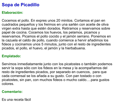 Sopa de Picadillo  Elaboración:  Cocemos el pollo. En expres unos 20 minitos. Cortamos el pan en cuadrados pequeños y los freímos en una sartén con aceite de oliva virgen extra hasta que estén dorados. Retiramos y reservamos sobre papel de cocina. Cocemos los huevos, los pelamos, picamos y reservamos. Picamos el pollo cocido y el jamón serrano. Ponemos en la cazuela el caldo de pollo, cuando comience a hervir añadimos los fideos y cocinamos unos 5 minutos, junto con el resto de ingredientes picados, el pollo, el huevo, el jamón y la hierbabuena.  Emplatado:  Servimos inmediatamente junto con los picatostes o también podemos servir la sopa sólo con los fideos en la mesa y la acompañamos del resto de ingredientes picados, por separado en cuencos,  para que cada comensal se los añada a su gusto. Con pan tostado o con picatostes, sin pan, con muchos fideos o mucho caldo….para gustos colores.  Comentario:  Es una receta fácil
