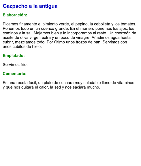 Gazpacho a la antigua  Elaboración:  Picamos finamente el pimiento verde, el pepino, la cebolleta y los tomates. Ponemos todo en un cuenco grande. En el mortero ponemos los ajos, los cominos y la sal. Majamos bien y lo incorporamos al resto. Un chorreón de aceite de oliva virgen extra y un poco de vinagre. Añadimos agua hasta cubrir, mezclamos todo. Por último unos trozos de pan. Servimos con unos cubitos de hielo.  Emplatado:  Servimos frío.  Comentario:  Es una receta fácil, un plato de cuchara muy saludable lleno de vitaminas y que nos quitará el calor, la sed y nos saciará mucho.