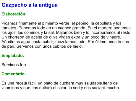 Gazpacho a la antigua  Elaboración:  Picamos finamente el pimiento verde, el pepino, la cebolleta y los tomates. Ponemos todo en un cuenco grande. En el mortero ponemos los ajos, los cominos y la sal. Majamos bien y lo incorporamos al resto. Un chorreón de aceite de oliva virgen extra y un poco de vinagre. Añadimos agua hasta cubrir, mezclamos todo. Por último unos trozos de pan. Servimos con unos cubitos de hielo.  Emplatado:  Servimos frío.  Comentario:  Es una receta fácil, un plato de cuchara muy saludable lleno de vitaminas y que nos quitará el calor, la sed y nos saciará mucho.