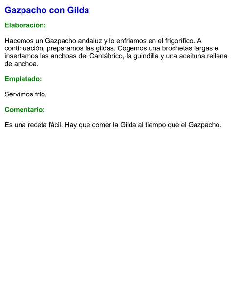 Gazpacho con Gilda  Elaboración:  Hacemos un Gazpacho andaluz y lo enfriamos en el frigorífico. A continuación, preparamos las gildas. Cogemos una brochetas largas e insertamos las anchoas del Cantábrico, la guindilla y una aceituna rellena de anchoa.  Emplatado:  Servimos frío.  Comentario:  Es una receta fácil. Hay que comer la Gilda al tiempo que el Gazpacho.