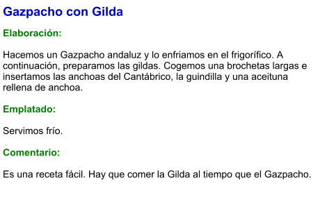 Gazpacho con Gilda  Elaboración:  Hacemos un Gazpacho andaluz y lo enfriamos en el frigorífico. A continuación, preparamos las gildas. Cogemos una brochetas largas e insertamos las anchoas del Cantábrico, la guindilla y una aceituna rellena de anchoa.  Emplatado:  Servimos frío.  Comentario:  Es una receta fácil. Hay que comer la Gilda al tiempo que el Gazpacho.
