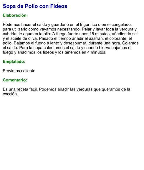 Sopa de Pollo con Fideos  Elaboración:  Podemos hacer el caldo y guardarlo en el frigorífico o en el congelador para utilizarlo como vayamos necesitando. Pelar y lavar toda la verdura y cubrirla de agua en la olla. A fuego fuerte unos 15 minutos, añadiendo sal  y el aceite de oliva. Pasado el tiempo añadir el azafrán, el colorante, el pollo. Bajamos el fuego a lento y desespumar, durante una hora. Colamos el caldo. Para la sopa calentamos el caldo y cuando hierva bajamos el fuego y añadimos los fideos y los tenemos en 4 minutos.  Emplatado:  Servimos caliente  Comentario:  Es una receta fácil. Podemos añadir las verduras que queramos de la cocción.