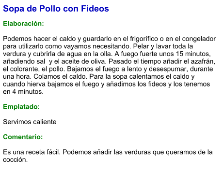 Sopa de Pollo con Fideos  Elaboración:  Podemos hacer el caldo y guardarlo en el frigorífico o en el congelador para utilizarlo como vayamos necesitando. Pelar y lavar toda la verdura y cubrirla de agua en la olla. A fuego fuerte unos 15 minutos, añadiendo sal  y el aceite de oliva. Pasado el tiempo añadir el azafrán, el colorante, el pollo. Bajamos el fuego a lento y desespumar, durante una hora. Colamos el caldo. Para la sopa calentamos el caldo y cuando hierva bajamos el fuego y añadimos los fideos y los tenemos en 4 minutos.  Emplatado:  Servimos caliente  Comentario:  Es una receta fácil. Podemos añadir las verduras que queramos de la cocción.
