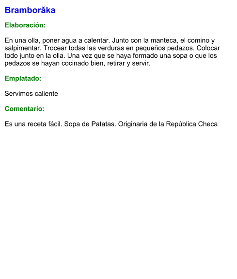 Bramborăka  Elaboración:  En una olla, poner agua a calentar. Junto con la manteca, el comino y salpimentar. Trocear todas las verduras en pequeños pedazos. Colocar todo junto en la olla. Una vez que se haya formado una sopa o que los pedazos se hayan cocinado bien, retirar y servir.  Emplatado:  Servimos caliente  Comentario:  Es una receta fácil. Sopa de Patatas. Originaria de la República Checa