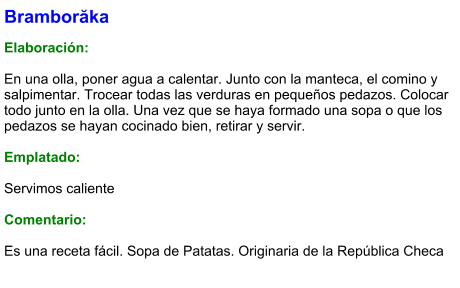 Bramborăka  Elaboración:  En una olla, poner agua a calentar. Junto con la manteca, el comino y salpimentar. Trocear todas las verduras en pequeños pedazos. Colocar todo junto en la olla. Una vez que se haya formado una sopa o que los pedazos se hayan cocinado bien, retirar y servir.  Emplatado:  Servimos caliente  Comentario:  Es una receta fácil. Sopa de Patatas. Originaria de la República Checa
