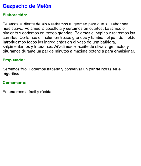 Gazpacho de Melón  Elaboración:  Pelamos el diente de ajo y retiramos el germen para que su sabor sea más suave. Pelamos la cebolleta y cortamos en cuartos. Lavamos el pimiento y cortamos en trozos grandes. Pelamos el pepino y retiramos las semillas. Cortamos el melón en trozos grandes y también el pan de molde. Introducimos todos los ingredientes en el vaso de una batidora, salpimentamos y trituramos. Añadimos el aceite de oliva virgen extra y trituramos durante un par de minutos a máxima potencia para emulsionar.  Emplatado:  Servimos frío. Podemos hacerlo y conservar un par de horas en el frigorífico.  Comentario:  Es una receta fácil y rápida.