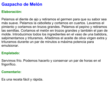 Gazpacho de Melón  Elaboración:  Pelamos el diente de ajo y retiramos el germen para que su sabor sea más suave. Pelamos la cebolleta y cortamos en cuartos. Lavamos el pimiento y cortamos en trozos grandes. Pelamos el pepino y retiramos las semillas. Cortamos el melón en trozos grandes y también el pan de molde. Introducimos todos los ingredientes en el vaso de una batidora, salpimentamos y trituramos. Añadimos el aceite de oliva virgen extra y trituramos durante un par de minutos a máxima potencia para emulsionar.  Emplatado:  Servimos frío. Podemos hacerlo y conservar un par de horas en el frigorífico.  Comentario:  Es una receta fácil y rápida.