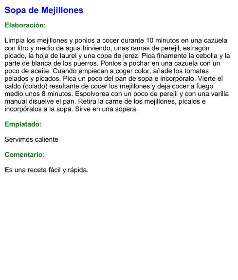 Sopa de Mejillones   Elaboración:  Limpia los mejillones y ponlos a cocer durante 10 minutos en una cazuela con litro y medio de agua hirviendo, unas ramas de perejil, estragón picado, la hoja de laurel y una copa de jerez. Pica finamente la cebolla y la parte de blanca de los puerros. Ponlos a pochar en una cazuela con un poco de aceite. Cuando empiecen a coger color, añade los tomates pelados y picados. Pica un poco del pan de sopa e incorpóralo. Vierte el caldo (colado) resultante de cocer los mejillones y deja cocer a fuego medio unos 8 minutos. Espolvorea con un poco de perejil y con una varilla manual disuelve el pan. Retira la carne de los mejillones, pícalos e incorpóralos a la sopa. Sirve en una sopera.  Emplatado:  Servimos caliente  Comentario:  Es una receta fácil y rápida.