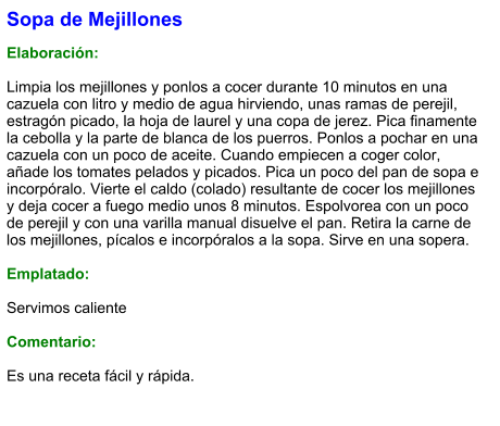 Sopa de Mejillones   Elaboración:  Limpia los mejillones y ponlos a cocer durante 10 minutos en una cazuela con litro y medio de agua hirviendo, unas ramas de perejil, estragón picado, la hoja de laurel y una copa de jerez. Pica finamente la cebolla y la parte de blanca de los puerros. Ponlos a pochar en una cazuela con un poco de aceite. Cuando empiecen a coger color, añade los tomates pelados y picados. Pica un poco del pan de sopa e incorpóralo. Vierte el caldo (colado) resultante de cocer los mejillones y deja cocer a fuego medio unos 8 minutos. Espolvorea con un poco de perejil y con una varilla manual disuelve el pan. Retira la carne de los mejillones, pícalos e incorpóralos a la sopa. Sirve en una sopera.  Emplatado:  Servimos caliente  Comentario:  Es una receta fácil y rápida.