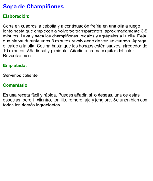 Sopa de Champiñones  Elaboración:  Corta en cuadros la cebolla y a continuación freírla en una olla a fuego lento hasta que empiecen a volverse transparentes, aproximadamente 3-5 minutos. Lava y seca los champiñones, pícalos y agrégalos a la olla. Deja que hierva durante unos 3 minutos revolviendo de vez en cuando. Agrega el caldo a la olla. Cocina hasta que los hongos estén suaves, alrededor de 10 minutos. Añadir sal y pimienta. Añadir la crema y quitar del calor. Revuelve bien.  Emplatado:  Servimos caliente  Comentario:  Es una receta fácil y rápida. Puedes añadir, si lo deseas, una de estas especias: perejil, cilantro, tomillo, romero, ajo y jengibre. Se unen bien con todos los demás ingredientes.