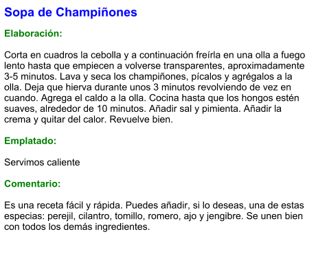 Sopa de Champiñones  Elaboración:  Corta en cuadros la cebolla y a continuación freírla en una olla a fuego lento hasta que empiecen a volverse transparentes, aproximadamente 3-5 minutos. Lava y seca los champiñones, pícalos y agrégalos a la olla. Deja que hierva durante unos 3 minutos revolviendo de vez en cuando. Agrega el caldo a la olla. Cocina hasta que los hongos estén suaves, alrededor de 10 minutos. Añadir sal y pimienta. Añadir la crema y quitar del calor. Revuelve bien.  Emplatado:  Servimos caliente  Comentario:  Es una receta fácil y rápida. Puedes añadir, si lo deseas, una de estas especias: perejil, cilantro, tomillo, romero, ajo y jengibre. Se unen bien con todos los demás ingredientes.