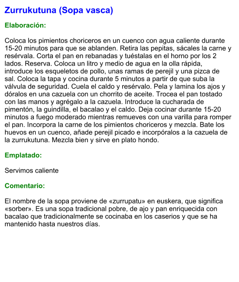 Zurrukutuna (Sopa vasca)  Elaboración:  Coloca los pimientos choriceros en un cuenco con agua caliente durante 15-20 minutos para que se ablanden. Retira las pepitas, sácales la carne y resérvala. Corta el pan en rebanadas y tuéstalas en el horno por los 2 lados. Reserva. Coloca un litro y medio de agua en la olla rápida, introduce los esqueletos de pollo, unas ramas de perejil y una pizca de sal. Coloca la tapa y cocina durante 5 minutos a partir de que suba la válvula de seguridad. Cuela el caldo y resérvalo. Pela y lamina los ajos y dóralos en una cazuela con un chorrito de aceite. Trocea el pan tostado con las manos y agrégalo a la cazuela. Introduce la cucharada de pimentón, la guindilla, el bacalao y el caldo. Deja cocinar durante 15-20 minutos a fuego moderado mientras remueves con una varilla para romper el pan. Incorpora la carne de los pimientos choriceros y mezcla. Bate los huevos en un cuenco, añade perejil picado e incorpóralos a la cazuela de la zurrukutuna. Mezcla bien y sirve en plato hondo.  Emplatado:  Servimos caliente  Comentario:  El nombre de la sopa proviene de «zurrupatu» en euskera, que significa «sorber». Es una sopa tradicional pobre, de ajo y pan enriquecida con bacalao que tradicionalmente se cocinaba en los caserios y que se ha mantenido hasta nuestros días.