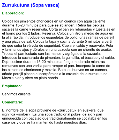 Zurrukutuna (Sopa vasca)  Elaboración:  Coloca los pimientos choriceros en un cuenco con agua caliente durante 15-20 minutos para que se ablanden. Retira las pepitas, sácales la carne y resérvala. Corta el pan en rebanadas y tuéstalas en el horno por los 2 lados. Reserva. Coloca un litro y medio de agua en la olla rápida, introduce los esqueletos de pollo, unas ramas de perejil y una pizca de sal. Coloca la tapa y cocina durante 5 minutos a partir de que suba la válvula de seguridad. Cuela el caldo y resérvalo. Pela y lamina los ajos y dóralos en una cazuela con un chorrito de aceite. Trocea el pan tostado con las manos y agrégalo a la cazuela. Introduce la cucharada de pimentón, la guindilla, el bacalao y el caldo. Deja cocinar durante 15-20 minutos a fuego moderado mientras remueves con una varilla para romper el pan. Incorpora la carne de los pimientos choriceros y mezcla. Bate los huevos en un cuenco, añade perejil picado e incorpóralos a la cazuela de la zurrukutuna. Mezcla bien y sirve en plato hondo.  Emplatado:  Servimos caliente  Comentario:  El nombre de la sopa proviene de «zurrupatu» en euskera, que significa «sorber». Es una sopa tradicional pobre, de ajo y pan enriquecida con bacalao que tradicionalmente se cocinaba en los caserios y que se ha mantenido hasta nuestros días.