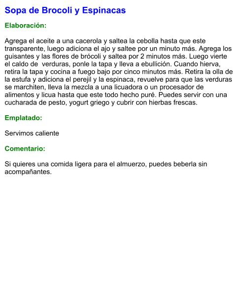 Sopa de Brocoli y Espinacas  Elaboración:  Agrega el aceite a una cacerola y saltea la cebolla hasta que este transparente, luego adiciona el ajo y saltee por un minuto más. Agrega los guisantes y las flores de brócoli y saltea por 2 minutos más. Luego vierte el caldo de  verduras, ponle la tapa y lleva a ebullición. Cuando hierva, retira la tapa y cocina a fuego bajo por cinco minutos más. Retira la olla de la estufa y adiciona el perejil y la espinaca, revuelve para que las verduras se marchiten, lleva la mezcla a una licuadora o un procesador de alimentos y licua hasta que este todo hecho puré. Puedes servir con una cucharada de pesto, yogurt griego y cubrir con hierbas frescas.  Emplatado:  Servimos caliente  Comentario:  Si quieres una comida ligera para el almuerzo, puedes beberla sin acompañantes.