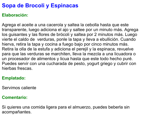 Sopa de Brocoli y Espinacas  Elaboración:  Agrega el aceite a una cacerola y saltea la cebolla hasta que este transparente, luego adiciona el ajo y saltee por un minuto más. Agrega los guisantes y las flores de brócoli y saltea por 2 minutos más. Luego vierte el caldo de  verduras, ponle la tapa y lleva a ebullición. Cuando hierva, retira la tapa y cocina a fuego bajo por cinco minutos más. Retira la olla de la estufa y adiciona el perejil y la espinaca, revuelve para que las verduras se marchiten, lleva la mezcla a una licuadora o un procesador de alimentos y licua hasta que este todo hecho puré. Puedes servir con una cucharada de pesto, yogurt griego y cubrir con hierbas frescas.  Emplatado:  Servimos caliente  Comentario:  Si quieres una comida ligera para el almuerzo, puedes beberla sin acompañantes.
