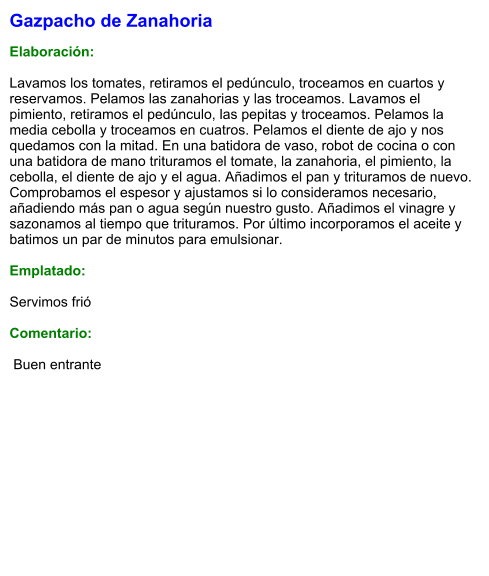 Gazpacho de Zanahoria  Elaboración:  Lavamos los tomates, retiramos el pedúnculo, troceamos en cuartos y reservamos. Pelamos las zanahorias y las troceamos. Lavamos el pimiento, retiramos el pedúnculo, las pepitas y troceamos. Pelamos la media cebolla y troceamos en cuatros. Pelamos el diente de ajo y nos quedamos con la mitad. En una batidora de vaso, robot de cocina o con una batidora de mano trituramos el tomate, la zanahoria, el pimiento, la cebolla, el diente de ajo y el agua. Añadimos el pan y trituramos de nuevo. Comprobamos el espesor y ajustamos si lo consideramos necesario, añadiendo más pan o agua según nuestro gusto. Añadimos el vinagre y sazonamos al tiempo que trituramos. Por último incorporamos el aceite y batimos un par de minutos para emulsionar.   Emplatado:  Servimos frió  Comentario:   Buen entrante