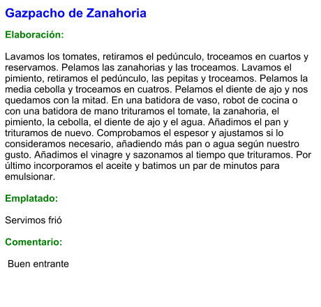 Gazpacho de Zanahoria  Elaboración:  Lavamos los tomates, retiramos el pedúnculo, troceamos en cuartos y reservamos. Pelamos las zanahorias y las troceamos. Lavamos el pimiento, retiramos el pedúnculo, las pepitas y troceamos. Pelamos la media cebolla y troceamos en cuatros. Pelamos el diente de ajo y nos quedamos con la mitad. En una batidora de vaso, robot de cocina o con una batidora de mano trituramos el tomate, la zanahoria, el pimiento, la cebolla, el diente de ajo y el agua. Añadimos el pan y trituramos de nuevo. Comprobamos el espesor y ajustamos si lo consideramos necesario, añadiendo más pan o agua según nuestro gusto. Añadimos el vinagre y sazonamos al tiempo que trituramos. Por último incorporamos el aceite y batimos un par de minutos para emulsionar.   Emplatado:  Servimos frió  Comentario:   Buen entrante