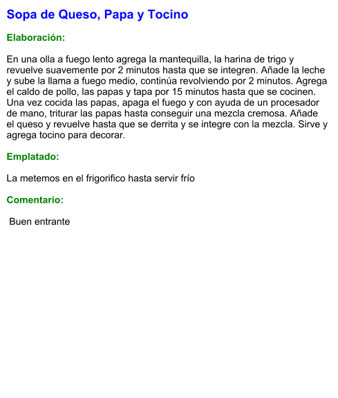 Sopa de Queso, Papa y Tocino  Elaboración:  En una olla a fuego lento agrega la mantequilla, la harina de trigo y revuelve suavemente por 2 minutos hasta que se integren. Añade la leche y sube la llama a fuego medio, continúa revolviendo por 2 minutos. Agrega el caldo de pollo, las papas y tapa por 15 minutos hasta que se cocinen.  Una vez cocida las papas, apaga el fuego y con ayuda de un procesador de mano, triturar las papas hasta conseguir una mezcla cremosa. Añade el queso y revuelve hasta que se derrita y se integre con la mezcla. Sirve y agrega tocino para decorar.  Emplatado:  La metemos en el frigorifico hasta servir frío  Comentario:   Buen entrante