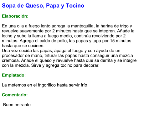 Sopa de Queso, Papa y Tocino  Elaboración:  En una olla a fuego lento agrega la mantequilla, la harina de trigo y revuelve suavemente por 2 minutos hasta que se integren. Añade la leche y sube la llama a fuego medio, continúa revolviendo por 2 minutos. Agrega el caldo de pollo, las papas y tapa por 15 minutos hasta que se cocinen.  Una vez cocida las papas, apaga el fuego y con ayuda de un procesador de mano, triturar las papas hasta conseguir una mezcla cremosa. Añade el queso y revuelve hasta que se derrita y se integre con la mezcla. Sirve y agrega tocino para decorar.  Emplatado:  La metemos en el frigorifico hasta servir frío  Comentario:   Buen entrante