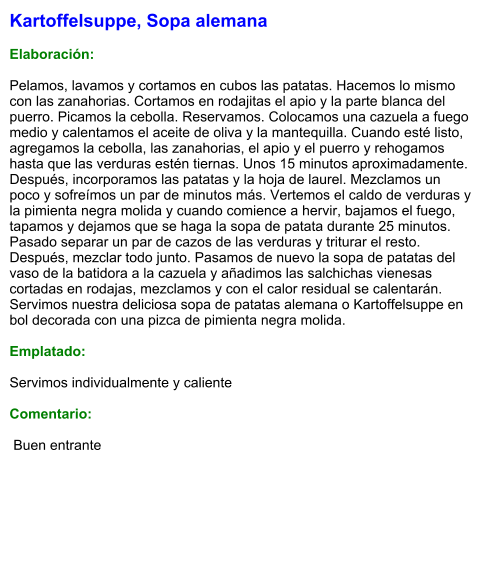 Kartoffelsuppe, Sopa alemana  Elaboración:  Pelamos, lavamos y cortamos en cubos las patatas. Hacemos lo mismo con las zanahorias. Cortamos en rodajitas el apio y la parte blanca del puerro. Picamos la cebolla. Reservamos. Colocamos una cazuela a fuego medio y calentamos el aceite de oliva y la mantequilla. Cuando esté listo, agregamos la cebolla, las zanahorias, el apio y el puerro y rehogamos hasta que las verduras estén tiernas. Unos 15 minutos aproximadamente. Después, incorporamos las patatas y la hoja de laurel. Mezclamos un poco y sofreímos un par de minutos más. Vertemos el caldo de verduras y la pimienta negra molida y cuando comience a hervir, bajamos el fuego, tapamos y dejamos que se haga la sopa de patata durante 25 minutos. Pasado separar un par de cazos de las verduras y triturar el resto. Después, mezclar todo junto. Pasamos de nuevo la sopa de patatas del vaso de la batidora a la cazuela y añadimos las salchichas vienesas cortadas en rodajas, mezclamos y con el calor residual se calentarán. Servimos nuestra deliciosa sopa de patatas alemana o Kartoffelsuppe en bol decorada con una pizca de pimienta negra molida.  Emplatado:  Servimos individualmente y caliente  Comentario:   Buen entrante