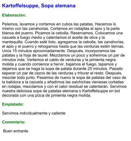Kartoffelsuppe, Sopa alemana  Elaboración:  Pelamos, lavamos y cortamos en cubos las patatas. Hacemos lo mismo con las zanahorias. Cortamos en rodajitas el apio y la parte blanca del puerro. Picamos la cebolla. Reservamos. Colocamos una cazuela a fuego medio y calentamos el aceite de oliva y la mantequilla. Cuando esté listo, agregamos la cebolla, las zanahorias, el apio y el puerro y rehogamos hasta que las verduras estén tiernas. Unos 15 minutos aproximadamente. Después, incorporamos las patatas y la hoja de laurel. Mezclamos un poco y sofreímos un par de minutos más. Vertemos el caldo de verduras y la pimienta negra molida y cuando comience a hervir, bajamos el fuego, tapamos y dejamos que se haga la sopa de patata durante 25 minutos. Pasado separar un par de cazos de las verduras y triturar el resto. Después, mezclar todo junto. Pasamos de nuevo la sopa de patatas del vaso de la batidora a la cazuela y añadimos las salchichas vienesas cortadas en rodajas, mezclamos y con el calor residual se calentarán. Servimos nuestra deliciosa sopa de patatas alemana o Kartoffelsuppe en bol decorada con una pizca de pimienta negra molida.  Emplatado:  Servimos individualmente y caliente  Comentario:   Buen entrante