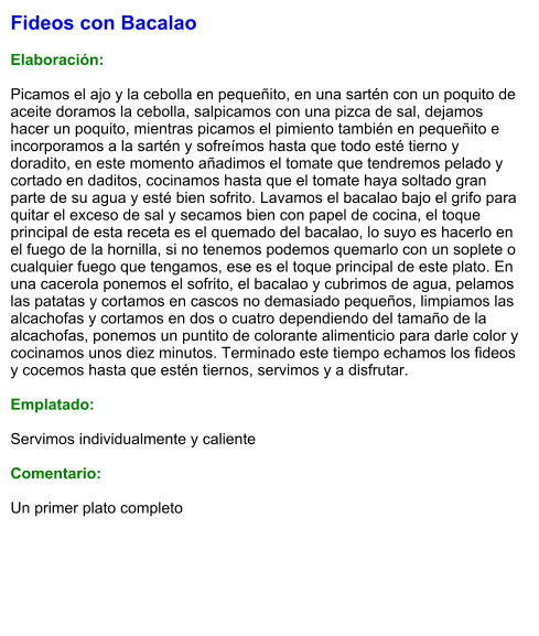 Fideos con Bacalao  Elaboración:  Picamos el ajo y la cebolla en pequeñito, en una sartén con un poquito de aceite doramos la cebolla, salpicamos con una pizca de sal, dejamos hacer un poquito, mientras picamos el pimiento también en pequeñito e incorporamos a la sartén y sofreímos hasta que todo esté tierno y doradito, en este momento añadimos el tomate que tendremos pelado y cortado en daditos, cocinamos hasta que el tomate haya soltado gran parte de su agua y esté bien sofrito. Lavamos el bacalao bajo el grifo para quitar el exceso de sal y secamos bien con papel de cocina, el toque principal de esta receta es el quemado del bacalao, lo suyo es hacerlo en el fuego de la hornilla, si no tenemos podemos quemarlo con un soplete o cualquier fuego que tengamos, ese es el toque principal de este plato. En una cacerola ponemos el sofrito, el bacalao y cubrimos de agua, pelamos las patatas y cortamos en cascos no demasiado pequeños, limpiamos las alcachofas y cortamos en dos o cuatro dependiendo del tamaño de la alcachofas, ponemos un puntito de colorante alimenticio para darle color y cocinamos unos diez minutos. Terminado este tiempo echamos los fideos y cocemos hasta que estén tiernos, servimos y a disfrutar.  Emplatado:  Servimos individualmente y caliente  Comentario:  Un primer plato completo