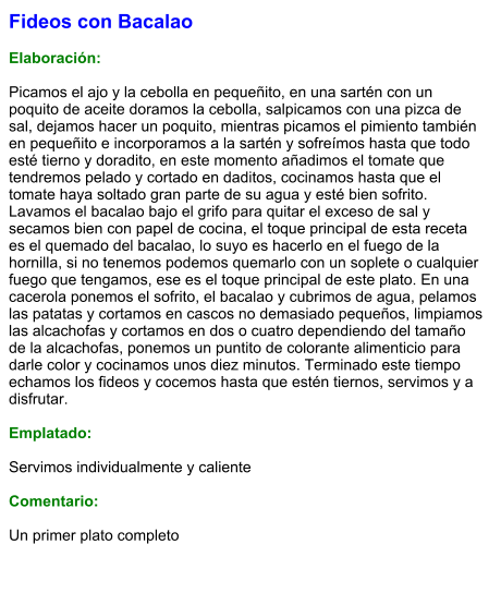 Fideos con Bacalao  Elaboración:  Picamos el ajo y la cebolla en pequeñito, en una sartén con un poquito de aceite doramos la cebolla, salpicamos con una pizca de sal, dejamos hacer un poquito, mientras picamos el pimiento también en pequeñito e incorporamos a la sartén y sofreímos hasta que todo esté tierno y doradito, en este momento añadimos el tomate que tendremos pelado y cortado en daditos, cocinamos hasta que el tomate haya soltado gran parte de su agua y esté bien sofrito. Lavamos el bacalao bajo el grifo para quitar el exceso de sal y secamos bien con papel de cocina, el toque principal de esta receta es el quemado del bacalao, lo suyo es hacerlo en el fuego de la hornilla, si no tenemos podemos quemarlo con un soplete o cualquier fuego que tengamos, ese es el toque principal de este plato. En una cacerola ponemos el sofrito, el bacalao y cubrimos de agua, pelamos las patatas y cortamos en cascos no demasiado pequeños, limpiamos las alcachofas y cortamos en dos o cuatro dependiendo del tamaño de la alcachofas, ponemos un puntito de colorante alimenticio para darle color y cocinamos unos diez minutos. Terminado este tiempo echamos los fideos y cocemos hasta que estén tiernos, servimos y a disfrutar.  Emplatado:  Servimos individualmente y caliente  Comentario:  Un primer plato completo