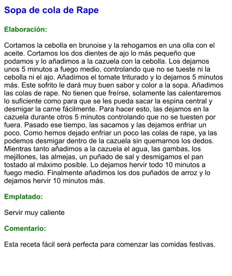 Sopa de cola de Rape  Elaboración:  Cortamos la cebolla en brunoise y la rehogamos en una olla con el aceite. Cortamos los dos dientes de ajo lo más pequeño que podamos y lo añadimos a la cazuela con la cebolla. Los dejamos unos 5 minutos a fuego medio, controlando que no se tueste ni la cebolla ni el ajo. Añadimos el tomate triturado y lo dejamos 5 minutos más. Este sofrito le dará muy buen sabor y color a la sopa. Añadimos las colas de rape. No tienen que freírse, solamente las calentaremos lo suficiente como para que se les pueda sacar la espina central y desmigar la carne fácilmente. Para hacer esto, las dejamos en la cazuela durante otros 5 minutos controlando que no se tuesten por fuera. Pasado ese tiempo, las sacamos y las dejamos enfriar un poco. Como hemos dejado enfriar un poco las colas de rape, ya las podemos desmigar dentro de la cazuela sin quemarnos los dedos. Mientras tanto añadimos a la cazuela el agua, las gambas, los mejillones, las almejas, un puñado de sal y desmigamos el pan tostado al máximo posible. Lo dejamos hervir todo 10 minutos a fuego medio. Finalmente añadimos los dos puñados de arroz y lo dejamos hervir 10 minutos más.  Emplatado:  Servir muy caliente  Comentario:  Esta receta fácil será perfecta para comenzar las comidas festivas.