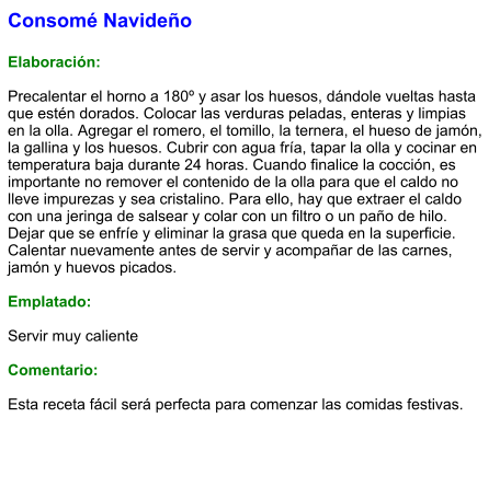 Consomé Navideño  Elaboración:  Precalentar el horno a 180º y asar los huesos, dándole vueltas hasta que estén dorados. Colocar las verduras peladas, enteras y limpias en la olla. Agregar el romero, el tomillo, la ternera, el hueso de jamón, la gallina y los huesos. Cubrir con agua fría, tapar la olla y cocinar en temperatura baja durante 24 horas. Cuando finalice la cocción, es importante no remover el contenido de la olla para que el caldo no lleve impurezas y sea cristalino. Para ello, hay que extraer el caldo con una jeringa de salsear y colar con un filtro o un paño de hilo. Dejar que se enfríe y eliminar la grasa que queda en la superficie. Calentar nuevamente antes de servir y acompañar de las carnes, jamón y huevos picados.  Emplatado:  Servir muy caliente  Comentario:  Esta receta fácil será perfecta para comenzar las comidas festivas.