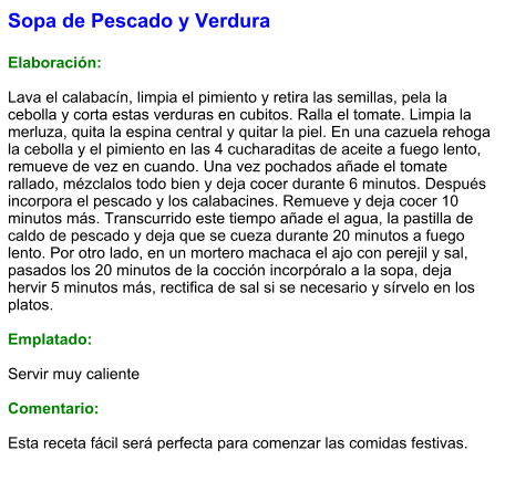 Sopa de Pescado y Verdura  Elaboración:  Lava el calabacín, limpia el pimiento y retira las semillas, pela la cebolla y corta estas verduras en cubitos. Ralla el tomate. Limpia la merluza, quita la espina central y quitar la piel. En una cazuela rehoga la cebolla y el pimiento en las 4 cucharaditas de aceite a fuego lento, remueve de vez en cuando. Una vez pochados añade el tomate rallado, mézclalos todo bien y deja cocer durante 6 minutos. Después incorpora el pescado y los calabacines. Remueve y deja cocer 10 minutos más. Transcurrido este tiempo añade el agua, la pastilla de caldo de pescado y deja que se cueza durante 20 minutos a fuego lento. Por otro lado, en un mortero machaca el ajo con perejil y sal, pasados los 20 minutos de la cocción incorpóralo a la sopa, deja hervir 5 minutos más, rectifica de sal si se necesario y sírvelo en los platos.  Emplatado:  Servir muy caliente  Comentario:  Esta receta fácil será perfecta para comenzar las comidas festivas.