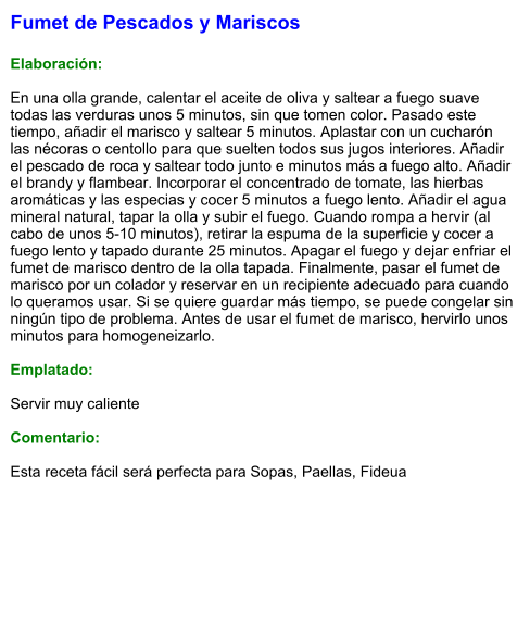 Fumet de Pescados y Mariscos  Elaboración:  En una olla grande, calentar el aceite de oliva y saltear a fuego suave todas las verduras unos 5 minutos, sin que tomen color. Pasado este tiempo, añadir el marisco y saltear 5 minutos. Aplastar con un cucharón las nécoras o centollo para que suelten todos sus jugos interiores. Añadir el pescado de roca y saltear todo junto e minutos más a fuego alto. Añadir el brandy y flambear. Incorporar el concentrado de tomate, las hierbas aromáticas y las especias y cocer 5 minutos a fuego lento. Añadir el agua mineral natural, tapar la olla y subir el fuego. Cuando rompa a hervir (al cabo de unos 5-10 minutos), retirar la espuma de la superficie y cocer a fuego lento y tapado durante 25 minutos. Apagar el fuego y dejar enfriar el fumet de marisco dentro de la olla tapada. Finalmente, pasar el fumet de marisco por un colador y reservar en un recipiente adecuado para cuando lo queramos usar. Si se quiere guardar más tiempo, se puede congelar sin ningún tipo de problema. Antes de usar el fumet de marisco, hervirlo unos minutos para homogeneizarlo.  Emplatado:  Servir muy caliente  Comentario:  Esta receta fácil será perfecta para Sopas, Paellas, Fideua