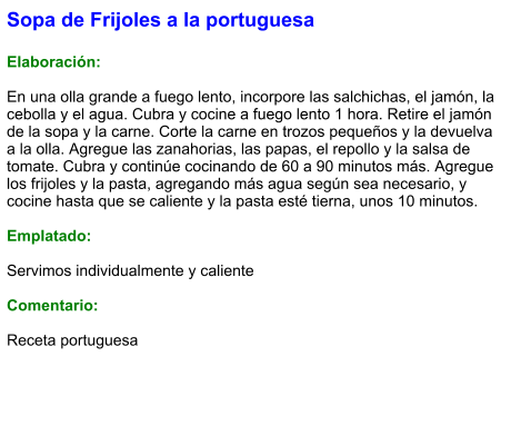 Sopa de Frijoles a la portuguesa  Elaboración:  En una olla grande a fuego lento, incorpore las salchichas, el jamón, la cebolla y el agua. Cubra y cocine a fuego lento 1 hora. Retire el jamón de la sopa y la carne. Corte la carne en trozos pequeños y la devuelva a la olla. Agregue las zanahorias, las papas, el repollo y la salsa de tomate. Cubra y continúe cocinando de 60 a 90 minutos más. Agregue los frijoles y la pasta, agregando más agua según sea necesario, y cocine hasta que se caliente y la pasta esté tierna, unos 10 minutos.  Emplatado:  Servimos individualmente y caliente  Comentario:  Receta portuguesa