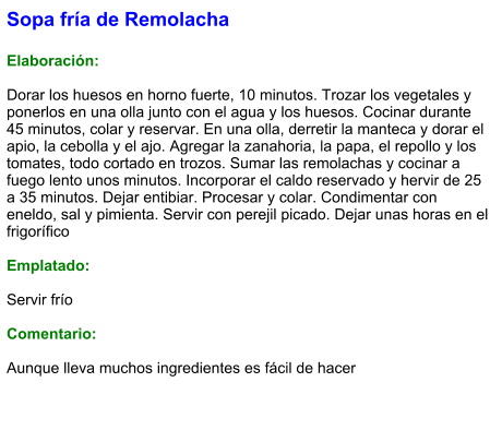 Sopa fría de Remolacha  Elaboración:  Dorar los huesos en horno fuerte, 10 minutos. Trozar los vegetales y ponerlos en una olla junto con el agua y los huesos. Cocinar durante 45 minutos, colar y reservar. En una olla, derretir la manteca y dorar el apio, la cebolla y el ajo. Agregar la zanahoria, la papa, el repollo y los tomates, todo cortado en trozos. Sumar las remolachas y cocinar a fuego lento unos minutos. Incorporar el caldo reservado y hervir de 25 a 35 minutos. Dejar entibiar. Procesar y colar. Condimentar con eneldo, sal y pimienta. Servir con perejil picado. Dejar unas horas en el frigorífico  Emplatado:  Servir frío  Comentario:  Aunque lleva muchos ingredientes es fácil de hacer