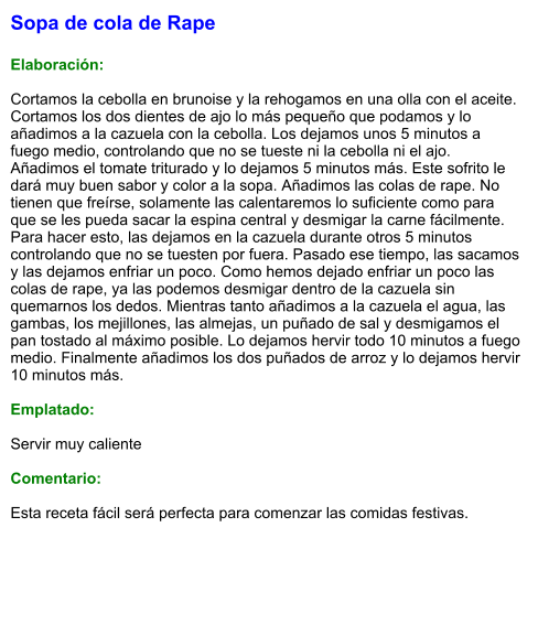 Sopa de cola de Rape  Elaboración:  Cortamos la cebolla en brunoise y la rehogamos en una olla con el aceite. Cortamos los dos dientes de ajo lo más pequeño que podamos y lo añadimos a la cazuela con la cebolla. Los dejamos unos 5 minutos a fuego medio, controlando que no se tueste ni la cebolla ni el ajo. Añadimos el tomate triturado y lo dejamos 5 minutos más. Este sofrito le dará muy buen sabor y color a la sopa. Añadimos las colas de rape. No tienen que freírse, solamente las calentaremos lo suficiente como para que se les pueda sacar la espina central y desmigar la carne fácilmente. Para hacer esto, las dejamos en la cazuela durante otros 5 minutos controlando que no se tuesten por fuera. Pasado ese tiempo, las sacamos y las dejamos enfriar un poco. Como hemos dejado enfriar un poco las colas de rape, ya las podemos desmigar dentro de la cazuela sin quemarnos los dedos. Mientras tanto añadimos a la cazuela el agua, las gambas, los mejillones, las almejas, un puñado de sal y desmigamos el pan tostado al máximo posible. Lo dejamos hervir todo 10 minutos a fuego medio. Finalmente añadimos los dos puñados de arroz y lo dejamos hervir 10 minutos más.  Emplatado:  Servir muy caliente  Comentario:  Esta receta fácil será perfecta para comenzar las comidas festivas.