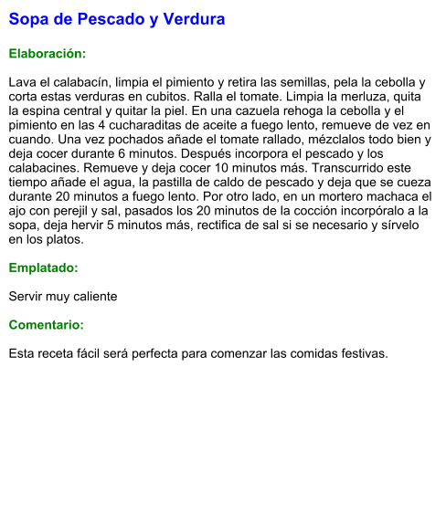 Sopa de Pescado y Verdura  Elaboración:  Lava el calabacín, limpia el pimiento y retira las semillas, pela la cebolla y corta estas verduras en cubitos. Ralla el tomate. Limpia la merluza, quita la espina central y quitar la piel. En una cazuela rehoga la cebolla y el pimiento en las 4 cucharaditas de aceite a fuego lento, remueve de vez en cuando. Una vez pochados añade el tomate rallado, mézclalos todo bien y deja cocer durante 6 minutos. Después incorpora el pescado y los calabacines. Remueve y deja cocer 10 minutos más. Transcurrido este tiempo añade el agua, la pastilla de caldo de pescado y deja que se cueza durante 20 minutos a fuego lento. Por otro lado, en un mortero machaca el ajo con perejil y sal, pasados los 20 minutos de la cocción incorpóralo a la sopa, deja hervir 5 minutos más, rectifica de sal si se necesario y sírvelo en los platos.  Emplatado:  Servir muy caliente  Comentario:  Esta receta fácil será perfecta para comenzar las comidas festivas.