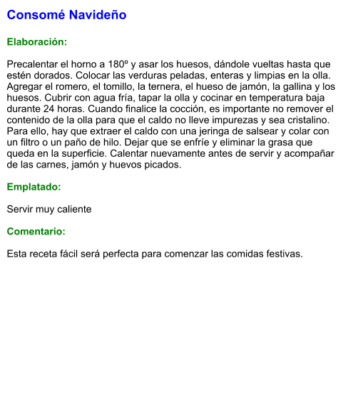 Consomé Navideño  Elaboración:  Precalentar el horno a 180º y asar los huesos, dándole vueltas hasta que estén dorados. Colocar las verduras peladas, enteras y limpias en la olla. Agregar el romero, el tomillo, la ternera, el hueso de jamón, la gallina y los huesos. Cubrir con agua fría, tapar la olla y cocinar en temperatura baja durante 24 horas. Cuando finalice la cocción, es importante no remover el contenido de la olla para que el caldo no lleve impurezas y sea cristalino. Para ello, hay que extraer el caldo con una jeringa de salsear y colar con un filtro o un paño de hilo. Dejar que se enfríe y eliminar la grasa que queda en la superficie. Calentar nuevamente antes de servir y acompañar de las carnes, jamón y huevos picados.  Emplatado:  Servir muy caliente  Comentario:  Esta receta fácil será perfecta para comenzar las comidas festivas.