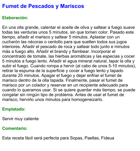 Fumet de Pescados y Mariscos  Elaboración:  En una olla grande, calentar el aceite de oliva y saltear a fuego suave todas las verduras unos 5 minutos, sin que tomen color. Pasado este tiempo, añadir el marisco y saltear 5 minutos. Aplastar con un cucharón las nécoras o centollo para que suelten todos sus jugos interiores. Añadir el pescado de roca y saltear todo junto e minutos más a fuego alto. Añadir el brandy y flambear. Incorporar el concentrado de tomate, las hierbas aromáticas y las especias y cocer 5 minutos a fuego lento. Añadir el agua mineral natural, tapar la olla y subir el fuego. Cuando rompa a hervir (al cabo de unos 5-10 minutos), retirar la espuma de la superficie y cocer a fuego lento y tapado durante 25 minutos. Apagar el fuego y dejar enfriar el fumet de marisco dentro de la olla tapada. Finalmente, pasar el fumet de marisco por un colador y reservar en un recipiente adecuado para cuando lo queramos usar. Si se quiere guardar más tiempo, se puede congelar sin ningún tipo de problema. Antes de usar el fumet de marisco, hervirlo unos minutos para homogeneizarlo.  Emplatado:  Servir muy caliente  Comentario:  Esta receta fácil será perfecta para Sopas, Paellas, Fideua