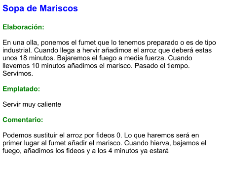 Sopa de Mariscos  Elaboración:  En una olla, ponemos el fumet que lo tenemos preparado o es de tipo industrial. Cuando llega a hervir añadimos el arroz que deberá estas unos 18 minutos. Bajaremos el fuego a media fuerza. Cuando llevemos 10 minutos añadimos el marisco. Pasado el tiempo. Servimos.  Emplatado:  Servir muy caliente  Comentario:  Podemos sustituir el arroz por fideos 0. Lo que haremos será en primer lugar al fumet añadir el marisco. Cuando hierva, bajamos el fuego, añadimos los fideos y a los 4 minutos ya estará