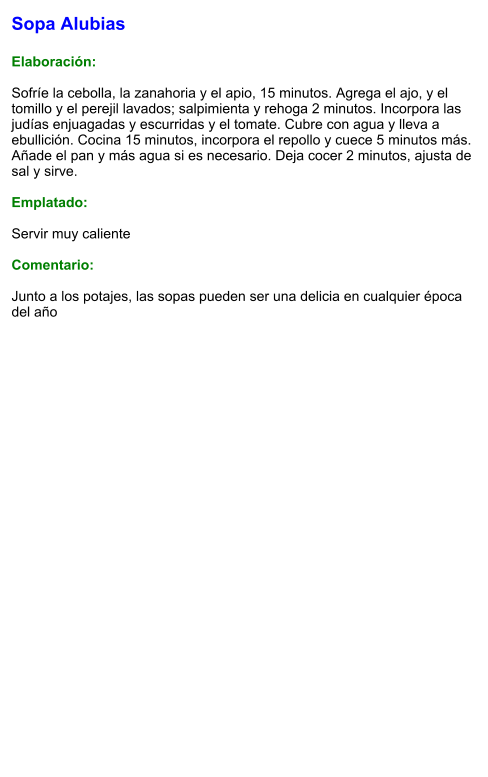 Sopa Alubias  Elaboración:  Sofríe la cebolla, la zanahoria y el apio, 15 minutos. Agrega el ajo, y el tomillo y el perejil lavados; salpimienta y rehoga 2 minutos. Incorpora las judías enjuagadas y escurridas y el tomate. Cubre con agua y lleva a ebullición. Cocina 15 minutos, incorpora el repollo y cuece 5 minutos más. Añade el pan y más agua si es necesario. Deja cocer 2 minutos, ajusta de sal y sirve.  Emplatado:  Servir muy caliente  Comentario:  Junto a los potajes, las sopas pueden ser una delicia en cualquier época del año