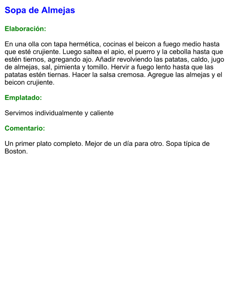 Sopa de Almejas  Elaboración:  En una olla con tapa hermética, cocinas el beicon a fuego medio hasta que esté crujiente. Luego saltea el apio, el puerro y la cebolla hasta que estén tiernos, agregando ajo. Añadir revolviendo las patatas, caldo, jugo de almejas, sal, pimienta y tomillo. Hervir a fuego lento hasta que las patatas estén tiernas. Hacer la salsa cremosa. Agregue las almejas y el beicon crujiente.  Emplatado:  Servimos individualmente y caliente  Comentario:  Un primer plato completo. Mejor de un día para otro. Sopa típica de Boston.
