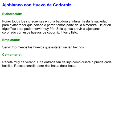 Ajoblanco con Huevo de Codorniz  Elaboración:  Poner todos los ingredientes en una batidora y triturar hasta la saciedad para evitar tener que colarlo o perderíamos parte de la almendra. Dejar en frigorífico para poder servir muy frío. Solo queda servir el ajoblanco coronado con esos huevos de codorniz fritos y listo.  Emplatado:  Servir frío menos los huevos que estarán recién hechos.  Comentario:  Receta muy de verano. Una entrada tan de lujo como quiera o pueda cada bolsillo. Receta sencilla pero rica hasta decir basta.