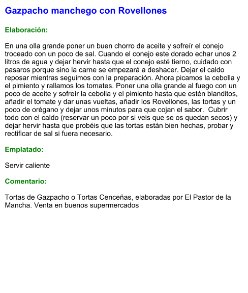 Gazpacho manchego con Rovellones  Elaboración:  En una olla grande poner un buen chorro de aceite y sofreír el conejo troceado con un poco de sal. Cuando el conejo este dorado echar unos 2 litros de agua y dejar hervir hasta que el conejo esté tierno, cuidado con pasaros porque sino la carne se empezará a deshacer. Dejar el caldo reposar mientras seguimos con la preparación. Ahora picamos la cebolla y el pimiento y rallamos los tomates. Poner una olla grande al fuego con un poco de aceite y sofreír la cebolla y el pimiento hasta que estén blanditos, añadir el tomate y dar unas vueltas, añadir los Rovellones, las tortas y un poco de orégano y dejar unos minutos para que cojan el sabor.  Cubrir todo con el caldo (reservar un poco por si veis que se os quedan secos) y dejar hervir hasta que probéis que las tortas están bien hechas, probar y rectificar de sal si fuera necesario.  Emplatado:  Servir caliente  Comentario:  Tortas de Gazpacho o Tortas Cenceñas, elaboradas por El Pastor de la Mancha. Venta en buenos supermercados