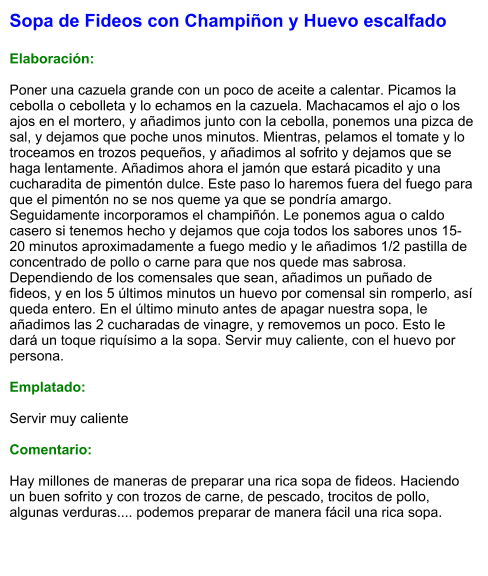 Sopa de Fideos con Champiñon y Huevo escalfado  Elaboración:  Poner una cazuela grande con un poco de aceite a calentar. Picamos la cebolla o cebolleta y lo echamos en la cazuela. Machacamos el ajo o los ajos en el mortero, y añadimos junto con la cebolla, ponemos una pizca de sal, y dejamos que poche unos minutos. Mientras, pelamos el tomate y lo troceamos en trozos pequeños, y añadimos al sofrito y dejamos que se haga lentamente. Añadimos ahora el jamón que estará picadito y una cucharadita de pimentón dulce. Este paso lo haremos fuera del fuego para que el pimentón no se nos queme ya que se pondría amargo. Seguidamente incorporamos el champiñón. Le ponemos agua o caldo casero si tenemos hecho y dejamos que coja todos los sabores unos 15-20 minutos aproximadamente a fuego medio y le añadimos 1/2 pastilla de concentrado de pollo o carne para que nos quede mas sabrosa. Dependiendo de los comensales que sean, añadimos un puñado de fideos, y en los 5 últimos minutos un huevo por comensal sin romperlo, así queda entero. En el último minuto antes de apagar nuestra sopa, le añadimos las 2 cucharadas de vinagre, y removemos un poco. Esto le dará un toque riquísimo a la sopa. Servir muy caliente, con el huevo por persona.  Emplatado:  Servir muy caliente  Comentario:  Hay millones de maneras de preparar una rica sopa de fideos. Haciendo un buen sofrito y con trozos de carne, de pescado, trocitos de pollo, algunas verduras.... podemos preparar de manera fácil una rica sopa.
