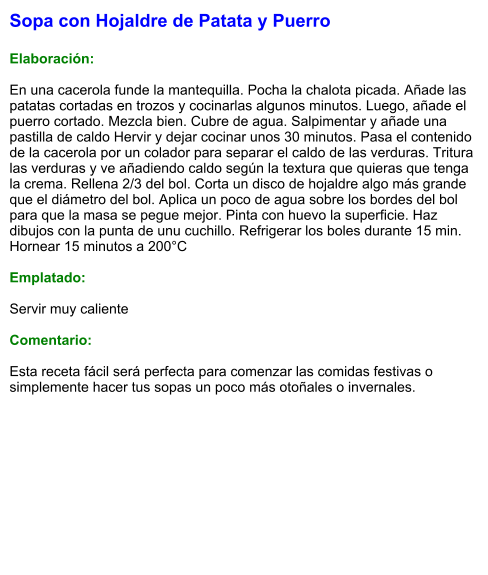 Sopa con Hojaldre de Patata y Puerro  Elaboración:  En una cacerola funde la mantequilla. Pocha la chalota picada. Añade las patatas cortadas en trozos y cocinarlas algunos minutos. Luego, añade el puerro cortado. Mezcla bien. Cubre de agua. Salpimentar y añade una pastilla de caldo Hervir y dejar cocinar unos 30 minutos. Pasa el contenido de la cacerola por un colador para separar el caldo de las verduras. Tritura las verduras y ve añadiendo caldo según la textura que quieras que tenga la crema. Rellena 2/3 del bol. Corta un disco de hojaldre algo más grande que el diámetro del bol. Aplica un poco de agua sobre los bordes del bol para que la masa se pegue mejor. Pinta con huevo la superficie. Haz dibujos con la punta de unu cuchillo. Refrigerar los boles durante 15 min. Hornear 15 minutos a 200°C  Emplatado:  Servir muy caliente  Comentario:  Esta receta fácil será perfecta para comenzar las comidas festivas o simplemente hacer tus sopas un poco más otoñales o invernales.