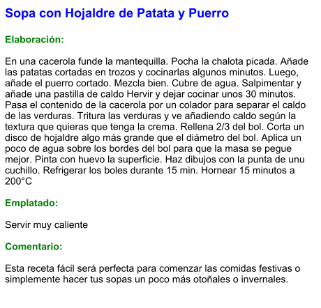 Sopa con Hojaldre de Patata y Puerro  Elaboración:  En una cacerola funde la mantequilla. Pocha la chalota picada. Añade las patatas cortadas en trozos y cocinarlas algunos minutos. Luego, añade el puerro cortado. Mezcla bien. Cubre de agua. Salpimentar y añade una pastilla de caldo Hervir y dejar cocinar unos 30 minutos. Pasa el contenido de la cacerola por un colador para separar el caldo de las verduras. Tritura las verduras y ve añadiendo caldo según la textura que quieras que tenga la crema. Rellena 2/3 del bol. Corta un disco de hojaldre algo más grande que el diámetro del bol. Aplica un poco de agua sobre los bordes del bol para que la masa se pegue mejor. Pinta con huevo la superficie. Haz dibujos con la punta de unu cuchillo. Refrigerar los boles durante 15 min. Hornear 15 minutos a 200°C  Emplatado:  Servir muy caliente  Comentario:  Esta receta fácil será perfecta para comenzar las comidas festivas o simplemente hacer tus sopas un poco más otoñales o invernales.