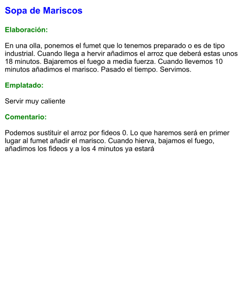 Sopa de Mariscos  Elaboración:  En una olla, ponemos el fumet que lo tenemos preparado o es de tipo industrial. Cuando llega a hervir añadimos el arroz que deberá estas unos 18 minutos. Bajaremos el fuego a media fuerza. Cuando llevemos 10 minutos añadimos el marisco. Pasado el tiempo. Servimos.  Emplatado:  Servir muy caliente  Comentario:  Podemos sustituir el arroz por fideos 0. Lo que haremos será en primer lugar al fumet añadir el marisco. Cuando hierva, bajamos el fuego, añadimos los fideos y a los 4 minutos ya estará