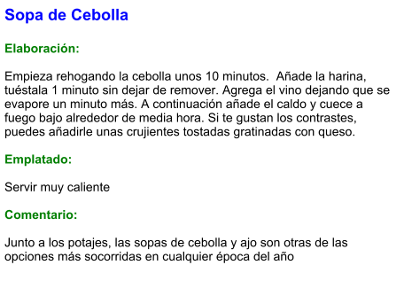 Sopa de Cebolla  Elaboración:  Empieza rehogando la cebolla unos 10 minutos.  Añade la harina, tuéstala 1 minuto sin dejar de remover. Agrega el vino dejando que se evapore un minuto más. A continuación añade el caldo y cuece a fuego bajo alrededor de media hora. Si te gustan los contrastes, puedes añadirle unas crujientes tostadas gratinadas con queso.  Emplatado:  Servir muy caliente  Comentario:  Junto a los potajes, las sopas de cebolla y ajo son otras de las opciones más socorridas en cualquier época del año