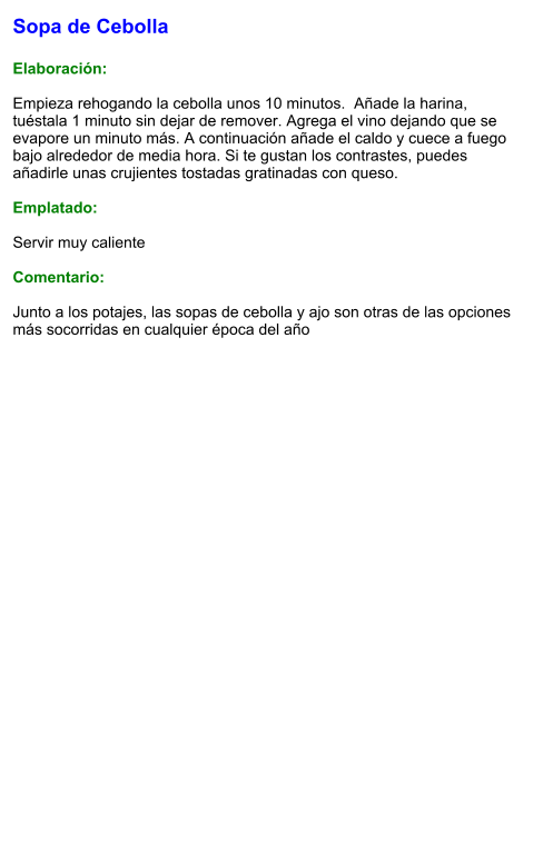 Sopa de Cebolla  Elaboración:  Empieza rehogando la cebolla unos 10 minutos.  Añade la harina, tuéstala 1 minuto sin dejar de remover. Agrega el vino dejando que se evapore un minuto más. A continuación añade el caldo y cuece a fuego bajo alrededor de media hora. Si te gustan los contrastes, puedes añadirle unas crujientes tostadas gratinadas con queso.  Emplatado:  Servir muy caliente  Comentario:  Junto a los potajes, las sopas de cebolla y ajo son otras de las opciones más socorridas en cualquier época del año
