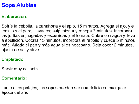 Sopa Alubias  Elaboración:  Sofríe la cebolla, la zanahoria y el apio, 15 minutos. Agrega el ajo, y el tomillo y el perejil lavados; salpimienta y rehoga 2 minutos. Incorpora las judías enjuagadas y escurridas y el tomate. Cubre con agua y lleva a ebullición. Cocina 15 minutos, incorpora el repollo y cuece 5 minutos más. Añade el pan y más agua si es necesario. Deja cocer 2 minutos, ajusta de sal y sirve.  Emplatado:  Servir muy caliente  Comentario:  Junto a los potajes, las sopas pueden ser una delicia en cualquier época del año